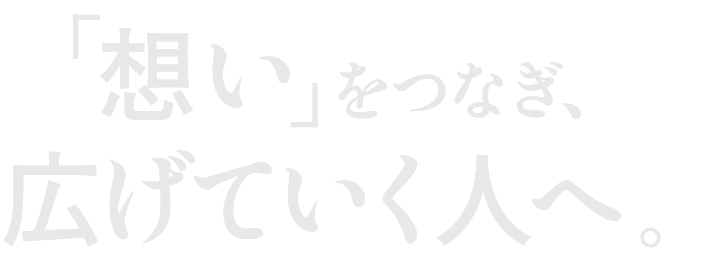 「想い」をつなぎ、広げていく人へ。