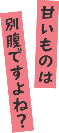 甘いものは別腹ですよね?